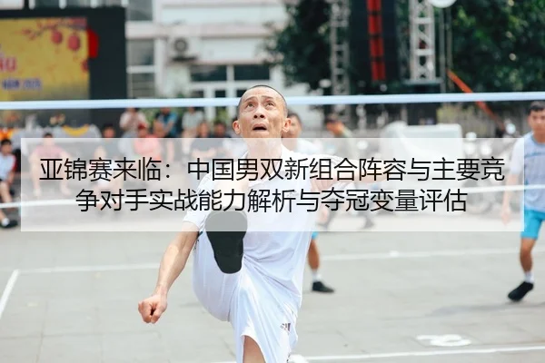 亚锦赛来临：中国男双新组合阵容与主要竞争对手实战能力解析与夺冠变量评估